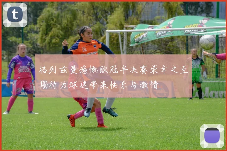 格列兹曼感慨欧冠半决赛荣幸之至期待为球迷带来快乐与激情