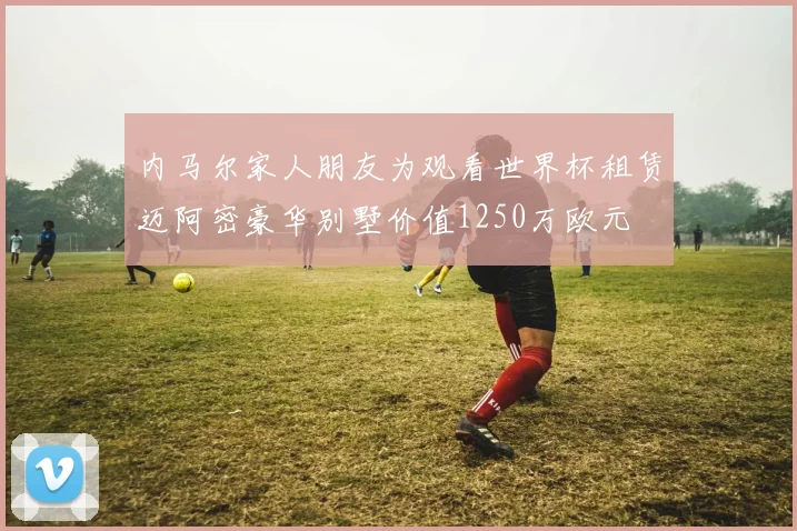 内马尔家人朋友为观看世界杯租赁迈阿密豪华别墅价值1250万欧元