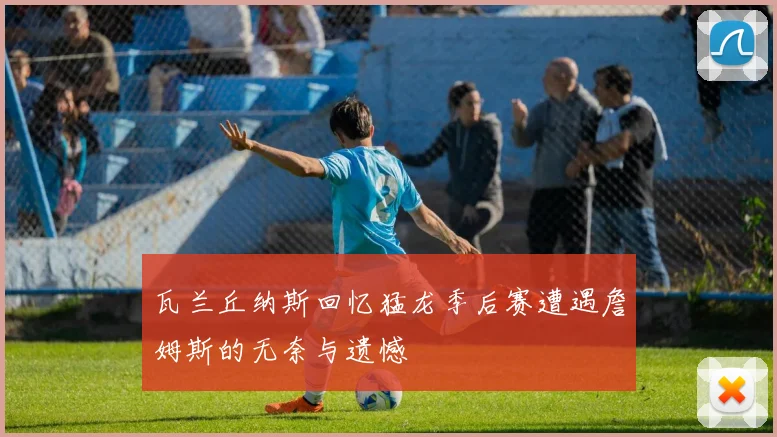 瓦兰丘纳斯回忆猛龙季后赛遭遇詹姆斯的无奈与遗憾