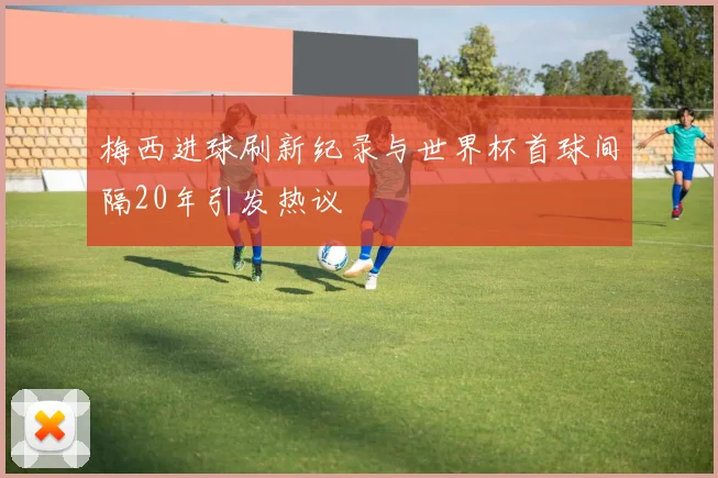 梅西进球刷新纪录与世界杯首球间隔20年引发热议