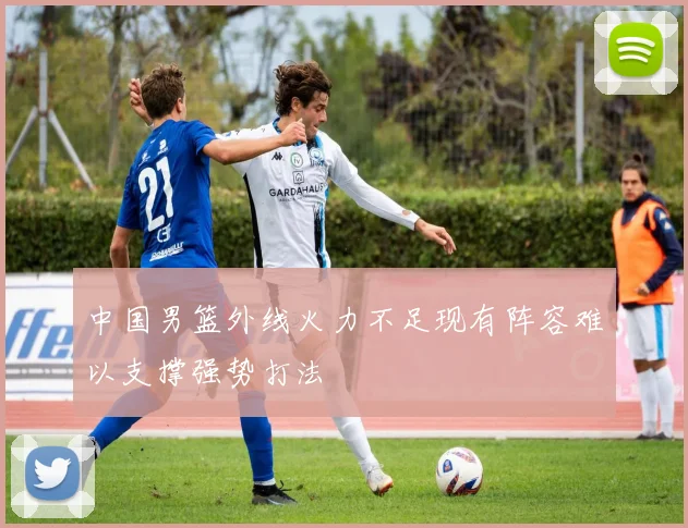 中国男篮外线火力不足现有阵容难以支撑强势打法