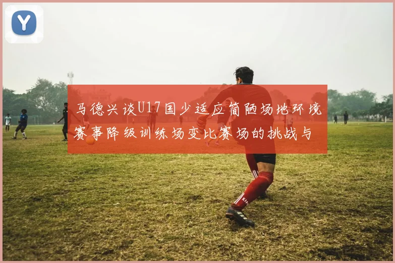 马德兴谈U17国少适应简陋场地环境赛事降级训练场变比赛场的挑战与应对