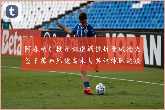 阿森纳引援计划遭遇挫折曼城抢先签下蒙加厄德高未与其他球队达成协议