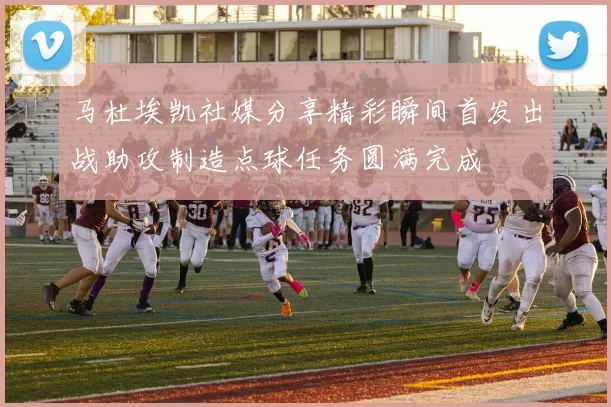马杜埃凯社媒分享精彩瞬间首发出战助攻制造点球任务圆满完成