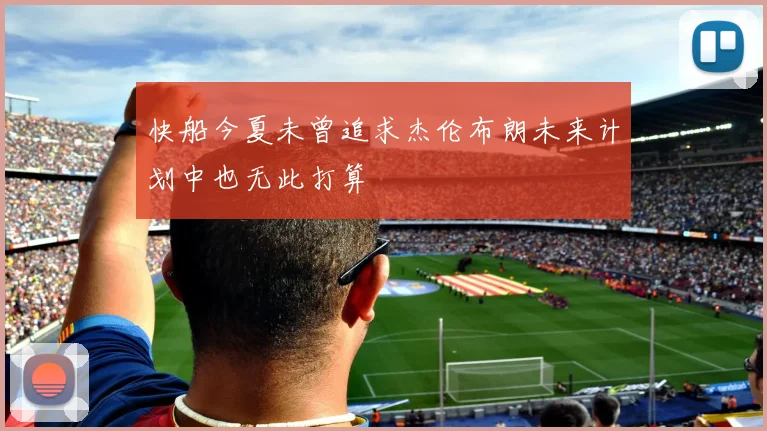 快船今夏未曾追求杰伦布朗未来计划中也无此打算