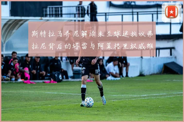 斯特拉马乔尼解读米兰球迷抗议弗拉尼背后的塔雷与阿莱格里权威维护