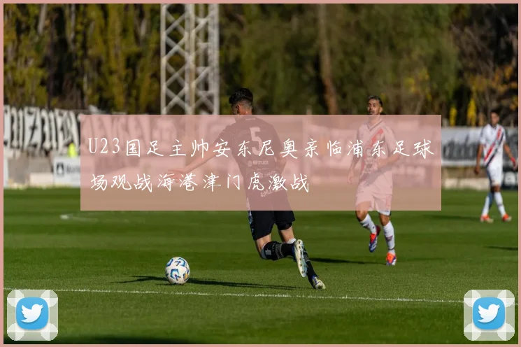 U23国足主帅安东尼奥亲临浦东足球场观战海港津门虎激战
