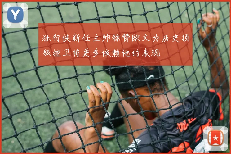 独行侠新任主帅称赞欧文为历史顶级控卫将更多依赖他的表现