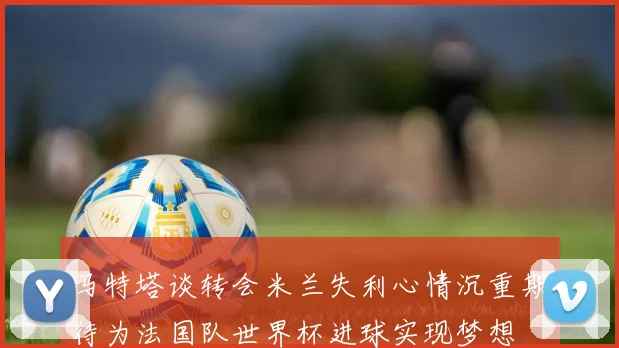 马特塔谈转会米兰失利心情沉重期待为法国队世界杯进球实现梦想