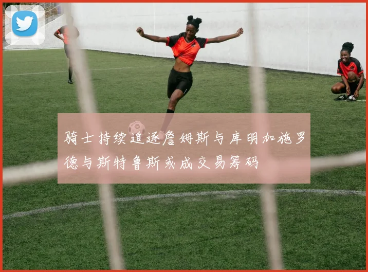 骑士持续追逐詹姆斯与库明加施罗德与斯特鲁斯或成交易筹码
