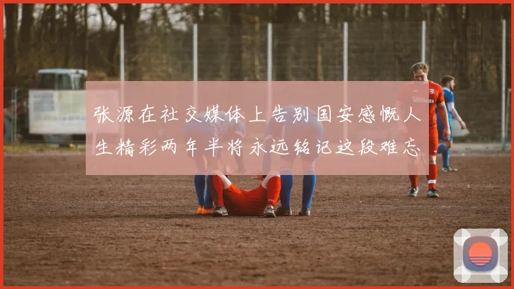 张源在社交媒体上告别国安感慨人生精彩两年半将永远铭记这段难忘故事