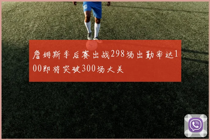 詹姆斯季后赛出战298场出勤率达100即将突破300场大关