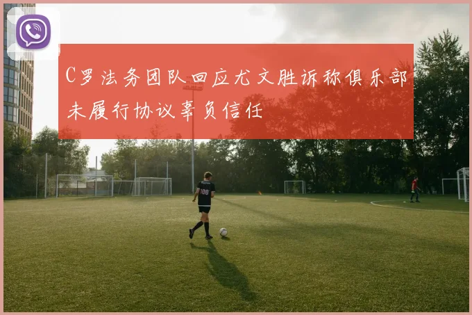 C罗法务团队回应尤文胜诉称俱乐部未履行协议辜负信任