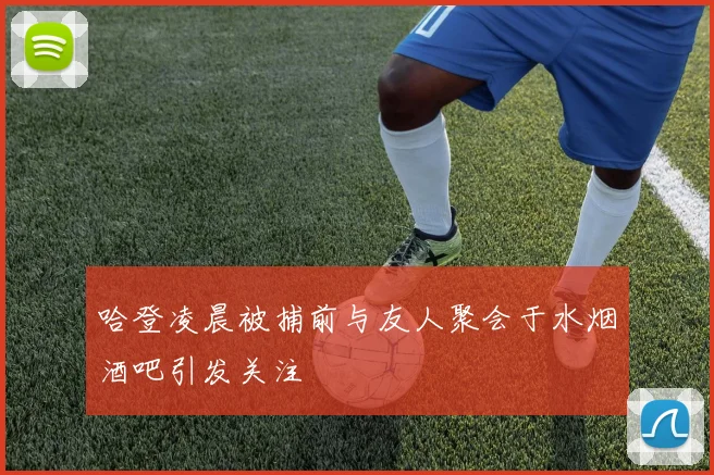 哈登凌晨被捕前与友人聚会于水烟酒吧引发关注