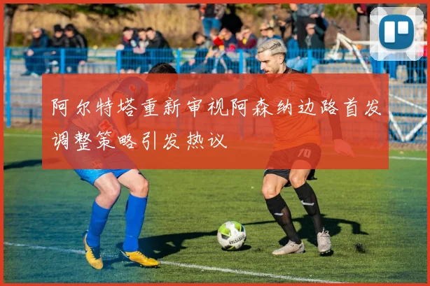 阿尔特塔重新审视阿森纳边路首发调整策略引发热议