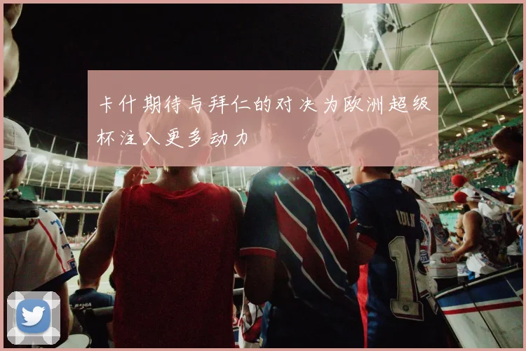 卡什期待与拜仁的对决为欧洲超级杯注入更多动力
