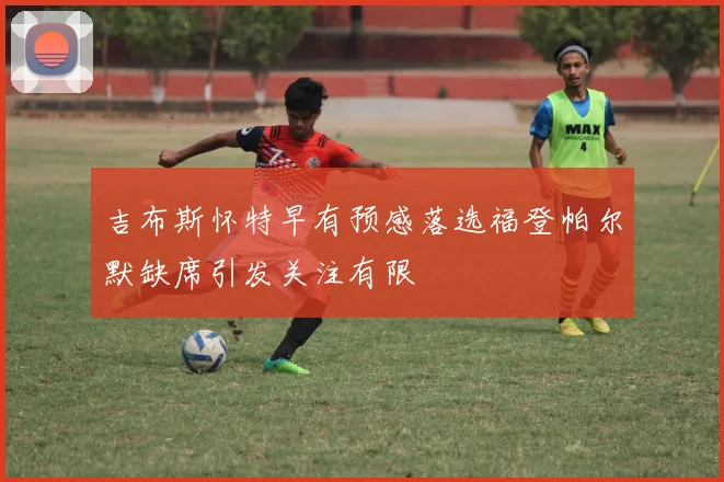 吉布斯怀特早有预感落选福登帕尔默缺席引发关注有限