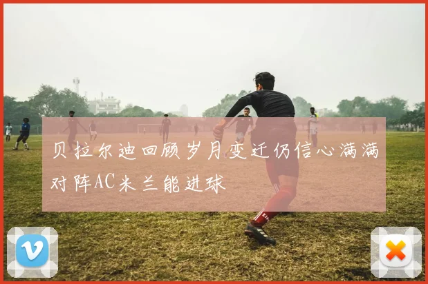 贝拉尔迪回顾岁月变迁仍信心满满对阵AC米兰能进球