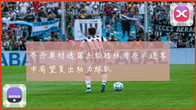 乔丹奥特透露杰伦格林将在六连客中有望复出助力球队