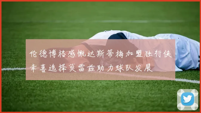 伦德博格感慨达斯蒂梅加盟独行侠幸喜选择莫雷兹助力球队发展