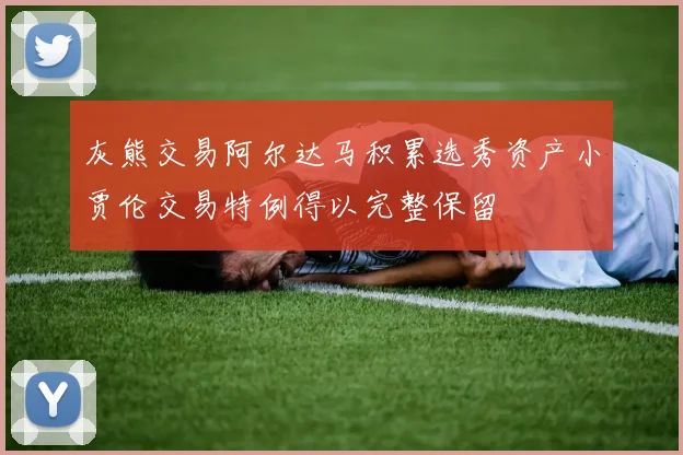 灰熊交易阿尔达马积累选秀资产小贾伦交易特例得以完整保留