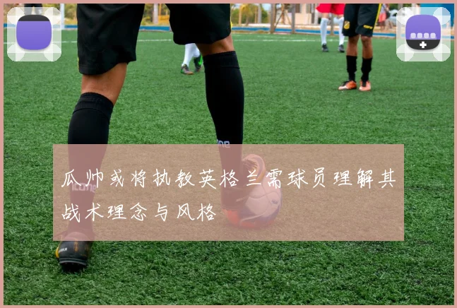 瓜帅或将执教英格兰需球员理解其战术理念与风格