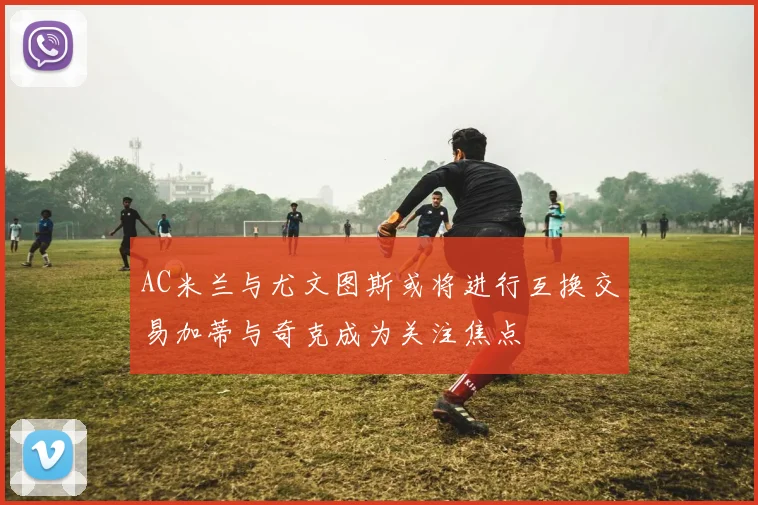 AC米兰与尤文图斯或将进行互换交易加蒂与奇克成为关注焦点