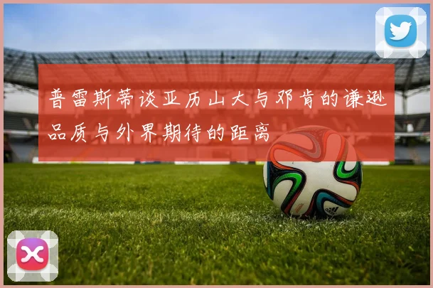 普雷斯蒂谈亚历山大与邓肯的谦逊品质与外界期待的距离