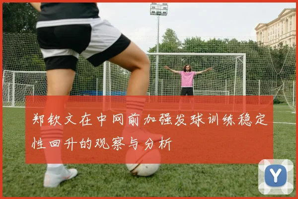 郑钦文在中网前加强发球训练稳定性回升的观察与分析