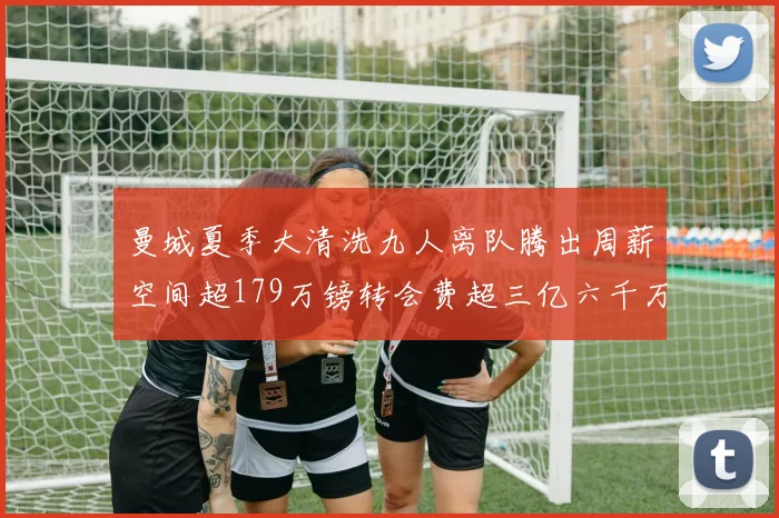曼城夏季大清洗九人离队腾出周薪空间超179万镑转会费超三亿六千万欧元