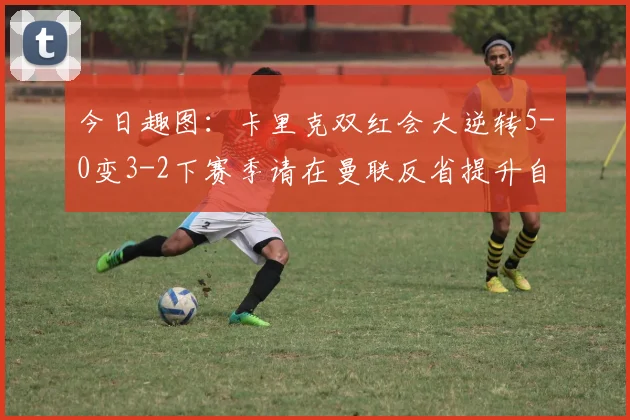 今日趣图：卡里克双红会大逆转5-0变3-2下赛季请在曼联反省提升自己