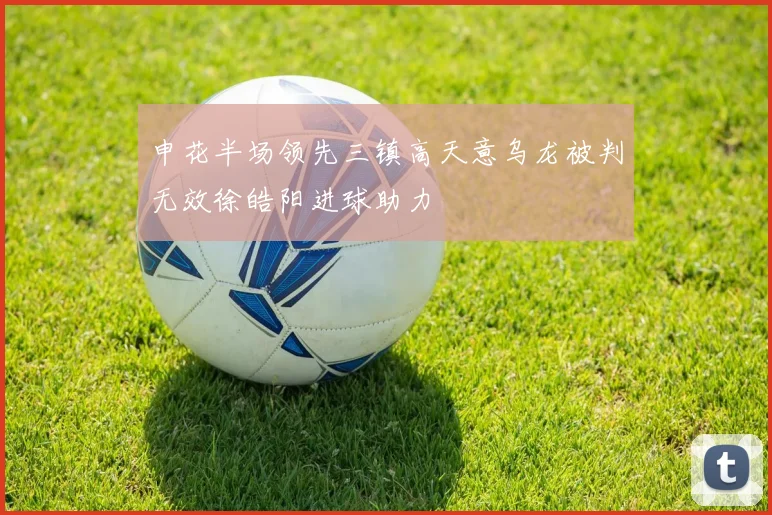 申花半场领先三镇高天意乌龙被判无效徐皓阳进球助力