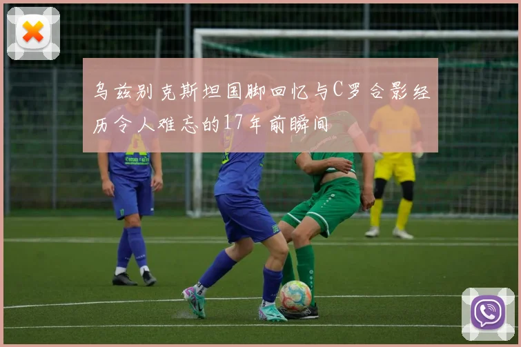 乌兹别克斯坦国脚回忆与C罗合影经历令人难忘的17年前瞬间
