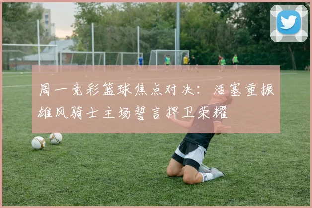 周一竞彩篮球焦点对决：活塞重振雄风骑士主场誓言捍卫荣耀